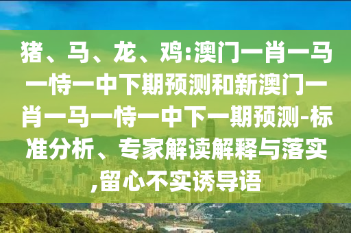 豬、馬、龍、雞:澳門一肖一馬一恃一中下期預測和新澳門一肖一馬一恃一中下一期預測-標準分析、專家解讀解釋與落實,留心不實誘導語