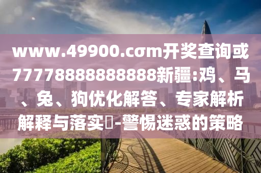 www.49900.cσm開獎查詢或77778888888888新疆:雞、馬、兔、狗優化解答、專家解析解釋與落實?-警惕迷惑的策略