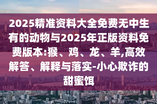 2025精準(zhǔn)資料大全免費(fèi)無(wú)中生有的動(dòng)物與2025年正版資料免費(fèi)版本:猴、雞、龍、羊,高效解答、解釋與落實(shí)-小心欺詐的甜蜜餌