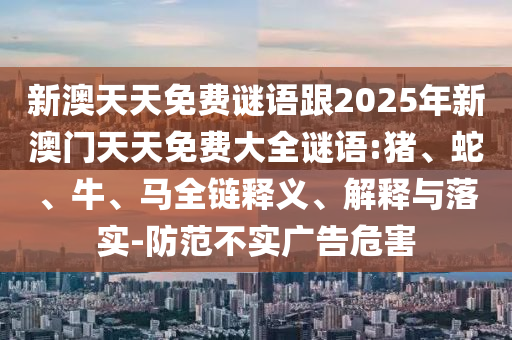 新澳天天免費謎語跟2025年新澳門天天免費大全謎語:豬、蛇、牛、馬全鏈釋義、解釋與落實-防范不實廣告危害