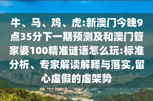 牛、馬、雞、虎:新澳門今晚9點(diǎn)35分下一期預(yù)測及和澳門管家婆100精準(zhǔn)謎語怎么玩:標(biāo)準(zhǔn)分析、專家解讀解釋與落實(shí),留心虛假的虛架勢