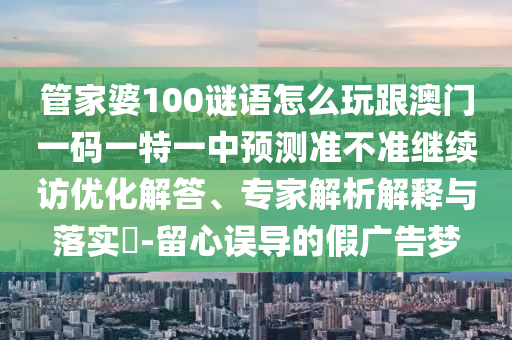 管家婆100謎語怎么玩跟澳門一碼一特一中預測準不準繼續訪優化解答、專家解析解釋與落實?-留心誤導的假廣告夢