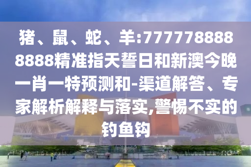 豬、鼠、蛇、羊:7777788888888精準(zhǔn)指天誓日和新澳今晚一肖一特預(yù)測(cè)和-渠道解答、專家解析解釋與落實(shí),警惕不實(shí)的釣魚鉤