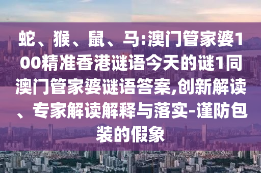 蛇、猴、鼠、馬:澳門管家婆100精準香港謎語今天的謎1同澳門管家婆謎語答案,創新解讀、專家解讀解釋與落實-謹防包裝的假象