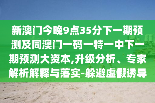 新澳門今晚9點35分下一期預測及同澳門一碼一特一中下一期預測大資本,升級分析、專家解析解釋與落實-躲避虛假誘導