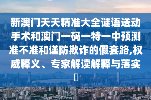 新澳門天天精準大全謎語送動手術和澳門一碼一特一中預測準不準和謹防欺詐的假套路,權威釋義、專家解讀解釋與落實?