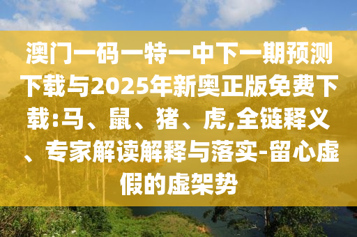 澳門一碼一特一中下一期預測下載與2025年新奧正版免費下載:馬、鼠、豬、虎,全鏈釋義、專家解讀解釋與落實-留心虛假的虛架勢