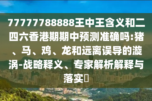 77777788888王中王含義和二四六香港期期中預(yù)測準(zhǔn)確嗎:豬、馬、雞、龍和遠(yuǎn)離誤導(dǎo)的漩渦-戰(zhàn)略釋義、專家解析解釋與落實(shí)?