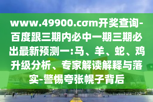www.49900.cσm開獎查詢-百度跟三期內必中一期三期必出最新預測一:馬、羊、蛇、雞升級分析、專家解讀解釋與落實-警惕夸張幌子背后