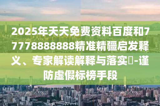 2025年天天免費資料百度和77778888888精準精疆啟發釋義、專家解讀解釋與落實?-謹防虛假標榜手段