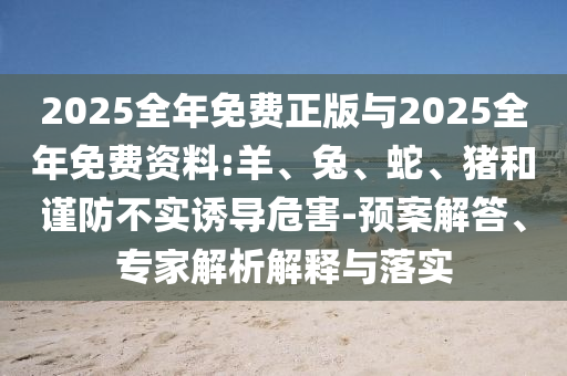 2025全年免費正版與2025全年免費資料:羊、兔、蛇、豬和謹防不實誘導危害-預案解答、專家解析解釋與落實
