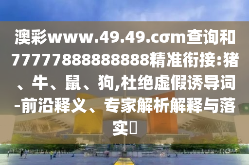 澳彩www.49.49.cσm查詢和77777888888888精準銜接:豬、牛、鼠、狗,杜絕虛假誘導詞-前沿釋義、專家解析解釋與落實?