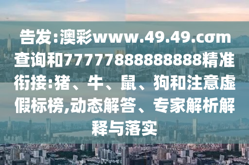 告發:澳彩www.49.49.cσm查詢和77777888888888精準銜接:豬、牛、鼠、狗和注意虛假標榜,動態解答、專家解析解釋與落實