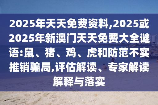 2025年天天免費資料,2025或2025年新澳門天天免費大全謎語:鼠、豬、雞、虎和防范不實推銷騙局,評估解讀、專家解讀解釋與落實
