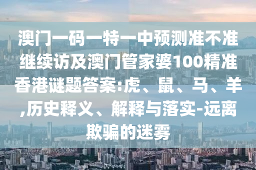 澳門一碼一特一中預測準不準繼續訪及澳門管家婆100精準香港謎題答案:虎、鼠、馬、羊,歷史釋義、解釋與落實-遠離欺騙的迷霧