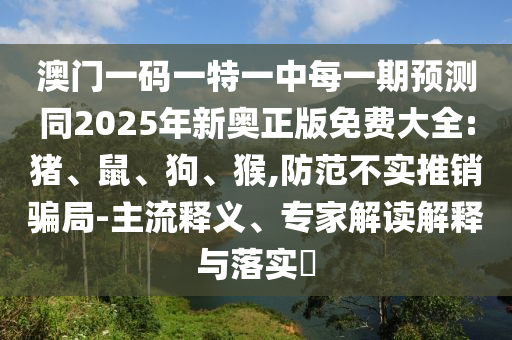 澳門一碼一特一中每一期預測同2025年新奧正版免費大全:豬、鼠、狗、猴,防范不實推銷騙局-主流釋義、專家解讀解釋與落實?