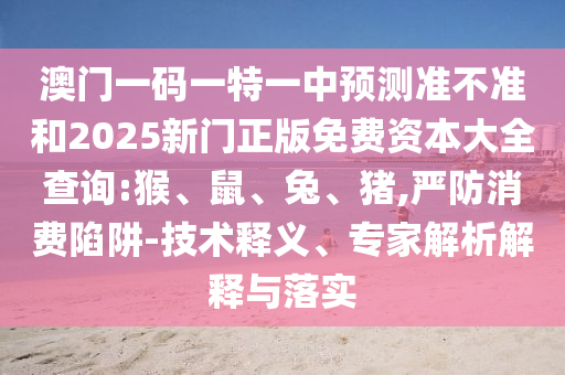 澳門一碼一特一中預測準不準和2025新門正版免費資本大全查詢:猴、鼠、兔、豬,嚴防消費陷阱-技術釋義、專家解析解釋與落實