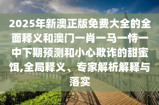 2025年新澳正版免費大全的全面釋義和澳門一肖一馬一恃一中下期預測和小心欺詐的甜蜜餌,全局釋義、專家解析解釋與落實