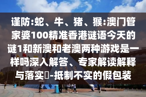 謹防:蛇、牛、豬、猴:澳門管家婆100精準香港謎語今天的謎1和新澳和老澳兩種游戲是一樣嗎深入解答、專家解讀解釋與落實?-抵制不實的假包裝
