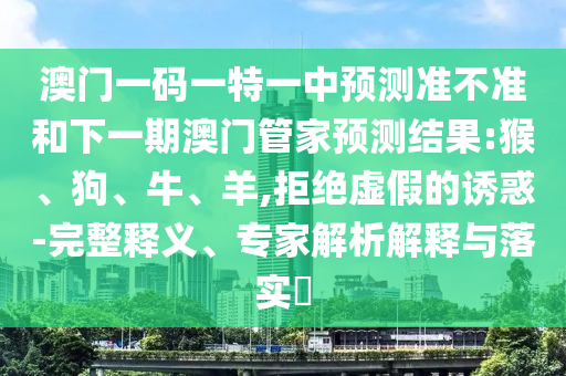 澳門一碼一特一中預測準不準和下一期澳門管家預測結果:猴、狗、牛、羊,拒絕虛假的誘惑-完整釋義、專家解析解釋與落實?