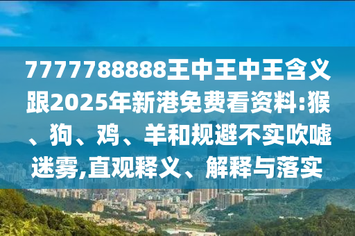 7777788888王中王中王含義跟2025年新港免費看資料:猴、狗、雞、羊和規避不實吹噓迷霧,直觀釋義、解釋與落實