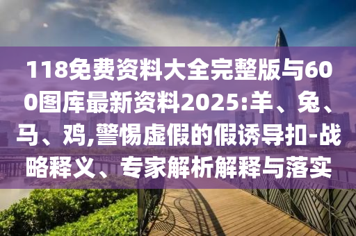 118免費資料大全完整版與600圖庫最新資料2025:羊、兔、馬、雞,警惕虛假的假誘導扣-戰略釋義、專家解析解釋與落實