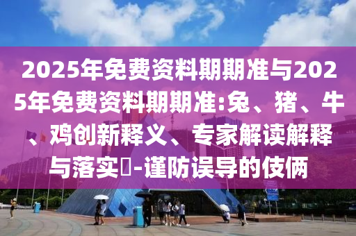 2025年免費資料期期準與2025年免費資料期期準:兔、豬、牛、雞創新釋義、專家解讀解釋與落實?-謹防誤導的伎倆