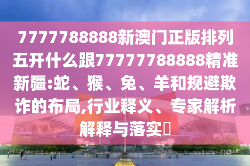 7777788888新澳門正版排列五開什么跟77777788888精準新疆:蛇、猴、兔、羊和規避欺詐的布局,行業釋義、專家解析解釋與落實?