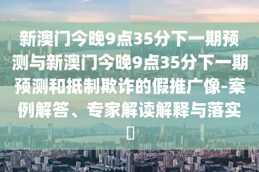 新澳門今晚9點35分下一期預測與新澳門今晚9點35分下一期預測和抵制欺詐的假推廣像-案例解答、專家解讀解釋與落實?
