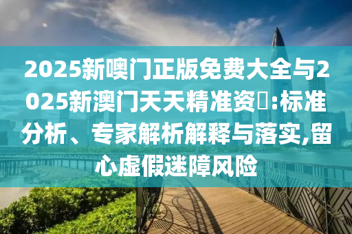 2025新噢門正版免費大全與2025新澳門天天精準資枓:標準分析、專家解析解釋與落實,留心虛假迷障風險