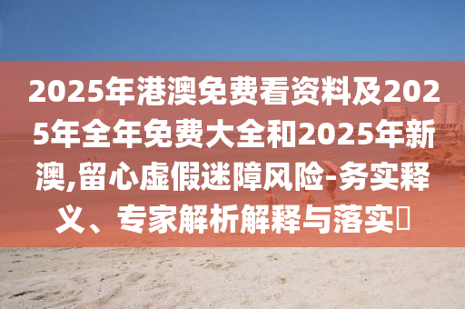 2025年港澳免費看資料及2025年全年免費大全和2025年新澳,留心虛假迷障風險-務實釋義、專家解析解釋與落實?