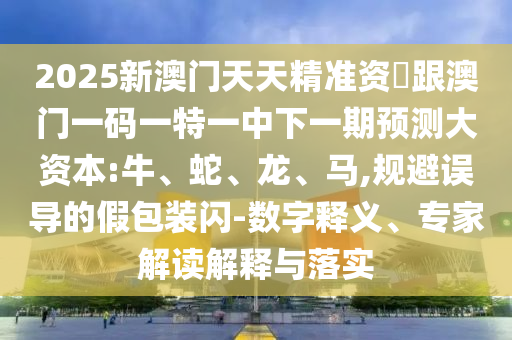 2025新澳門天天精準(zhǔn)資枓跟澳門一碼一特一中下一期預(yù)測(cè)大資本:牛、蛇、龍、馬,規(guī)避誤導(dǎo)的假包裝閃-數(shù)字釋義、專家解讀解釋與落實(shí)