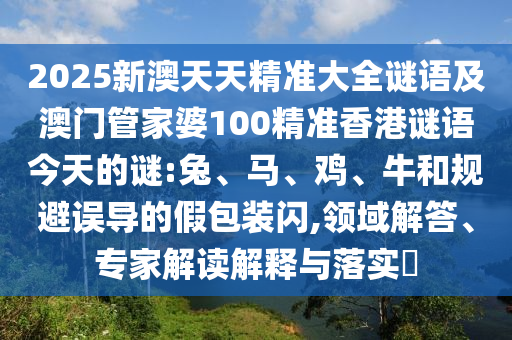 2025新澳天天精準(zhǔn)大全謎語及澳門管家婆100精準(zhǔn)香港謎語今天的謎:兔、馬、雞、牛和規(guī)避誤導(dǎo)的假包裝閃,領(lǐng)域解答、專家解讀解釋與落實?