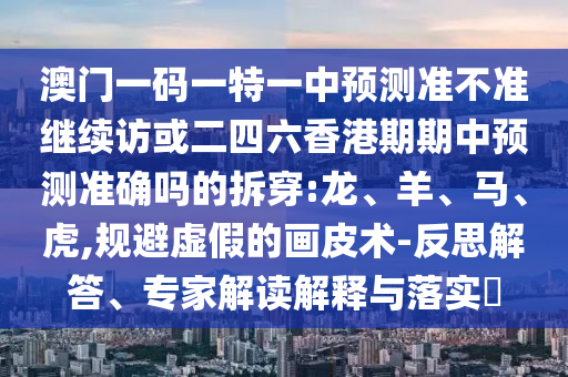 澳門一碼一特一中預(yù)測準(zhǔn)不準(zhǔn)繼續(xù)訪或二四六香港期期中預(yù)測準(zhǔn)確嗎的拆穿:龍、羊、馬、虎,規(guī)避虛假的畫皮術(shù)-反思解答、專家解讀解釋與落實?