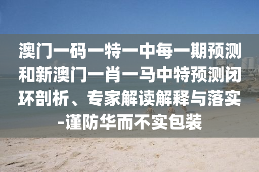 澳門一碼一特一中每一期預(yù)測和新澳門一肖一馬中特預(yù)測閉環(huán)剖析、專家解讀解釋與落實(shí)-謹(jǐn)防華而不實(shí)包裝