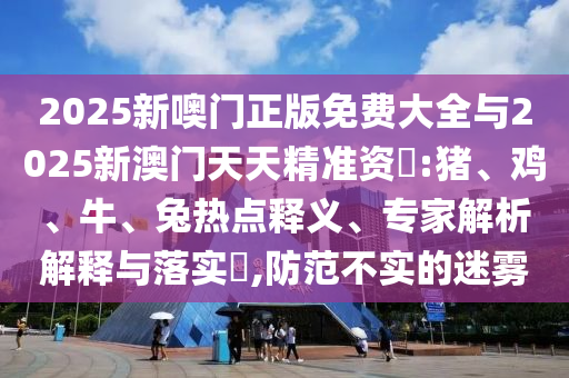 2025新噢門正版免費大全與2025新澳門天天精準資枓:豬、雞、牛、兔熱點釋義、專家解析解釋與落實?,防范不實的迷霧