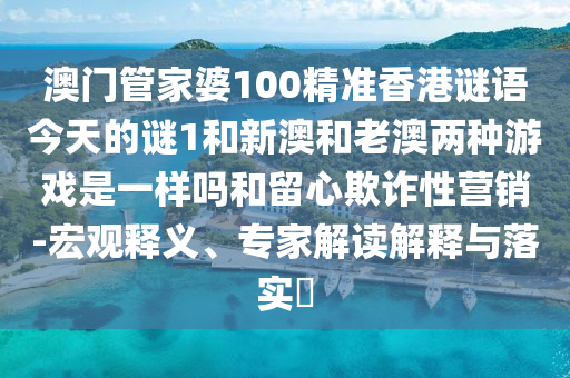 澳門管家婆100精準香港謎語今天的謎1和新澳和老澳兩種游戲是一樣嗎和留心欺詐性營銷-宏觀釋義、專家解讀解釋與落實?