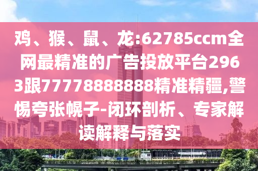 雞、猴、鼠、龍:62785ccm全網(wǎng)最精準的廣告投放平臺2963跟77778888888精準精疆,警惕夸張幌子-閉環(huán)剖析、專家解讀解釋與落實