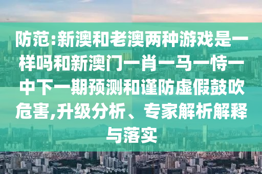 防范:新澳和老澳兩種游戲是一樣嗎和新澳門一肖一馬一恃一中下一期預測和謹防虛假鼓吹危害,升級分析、專家解析解釋與落實