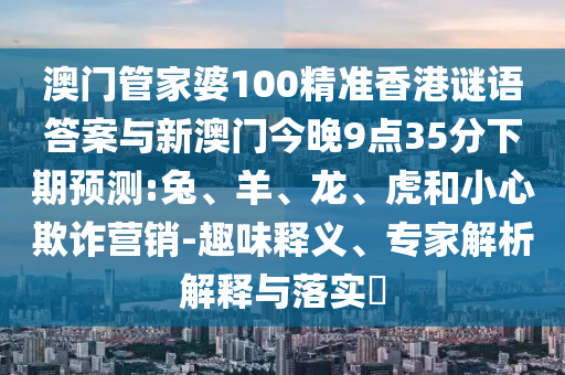 澳門管家婆100精準香港謎語答案與新澳門今晚9點35分下期預測:兔、羊、龍、虎和小心欺詐營銷-趣味釋義、專家解析解釋與落實?