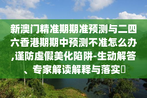 新澳門精準期期準預測與二四六香港期期中預測不準怎么辦,謹防虛假美化陷阱-生動解答、專家解讀解釋與落實?