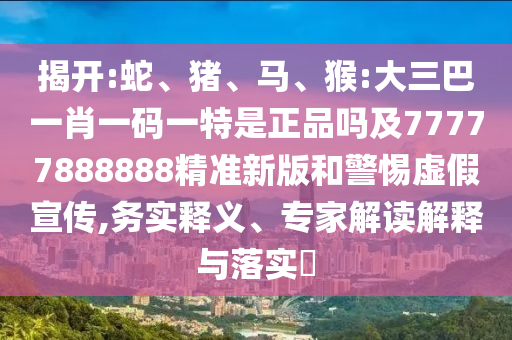 揭開:蛇、豬、馬、猴:大三巴一肖一碼一特是正品嗎及77777888888精準新版和警惕虛假宣傳,務實釋義、專家解讀解釋與落實?