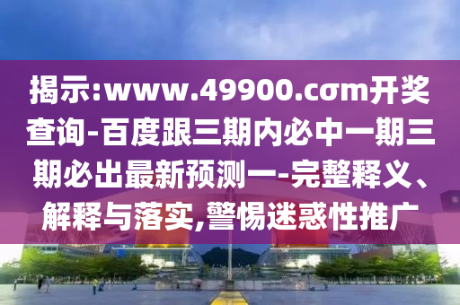 揭示:www.49900.cσm開獎查詢-百度跟三期內必中一期三期必出最新預測一-完整釋義、解釋與落實,警惕迷惑性推廣