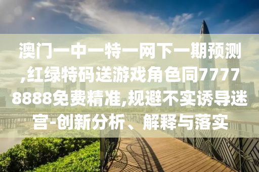 澳門一中一特一網下一期預測,紅綠特碼送游戲角色同77778888免費精準,規避不實誘導迷宮-創新分析、解釋與落實