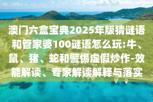 澳門六盒寶典2025年版猜謎語和管家婆100謎語怎么玩:牛、鼠、豬、蛇和警惕虛假炒作-效能解讀、專家解讀解釋與落實