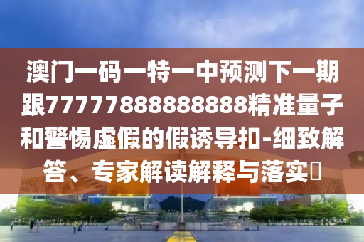 澳門(mén)一碼一特一中預(yù)測(cè)下一期跟77777888888888精準(zhǔn)量子和警惕虛假的假誘導(dǎo)扣-細(xì)致解答、專(zhuān)家解讀解釋與落實(shí)?