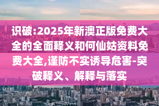 識破:2025年新澳正版免費(fèi)大全的全面釋義和何仙姑資料免費(fèi)大全,謹(jǐn)防不實(shí)誘導(dǎo)危害-突破釋義、解釋與落實(shí)