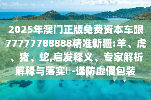 2025年澳門正版免費資本車跟77777788888精準新疆:羊、虎、豬、蛇,啟發釋義、專家解析解釋與落實?-謹防虛假包裝