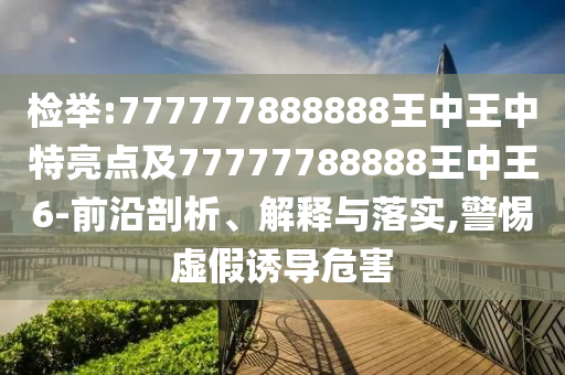 檢舉:777777888888王中王中特亮點及77777788888王中王6-前沿剖析、解釋與落實,警惕虛假誘導危害