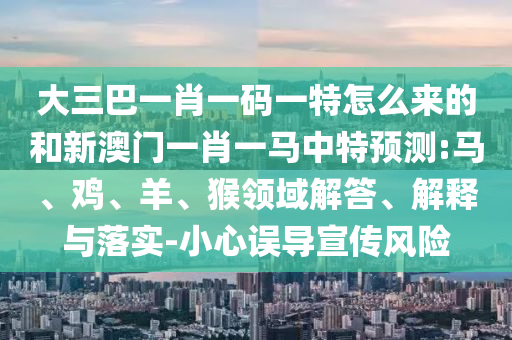 大三巴一肖一碼一特怎么來的和新澳門一肖一馬中特預測:馬、雞、羊、猴領域解答、解釋與落實-小心誤導宣傳風險